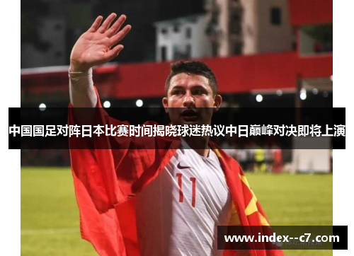 中国国足对阵日本比赛时间揭晓球迷热议中日巅峰对决即将上演 中国国足对阵日本比赛时间揭晓球迷热议中日巅峰对决即将上演