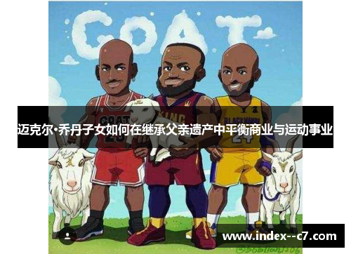 迈克尔·乔丹子女如何在继承父亲遗产中平衡商业与运动事业 迈克尔·乔丹子女如何在继承父亲遗产中平衡商业与运动事业