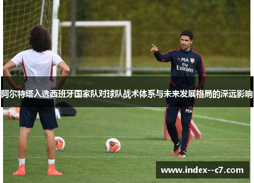 阿尔特塔入选西班牙国家队对球队战术体系与未来发展格局的深远影响