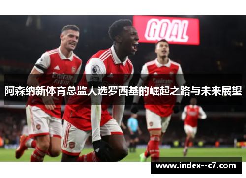 阿森纳新体育总监人选罗西基的崛起之路与未来展望 阿森纳新体育总监人选罗西基的崛起之路与未来展望