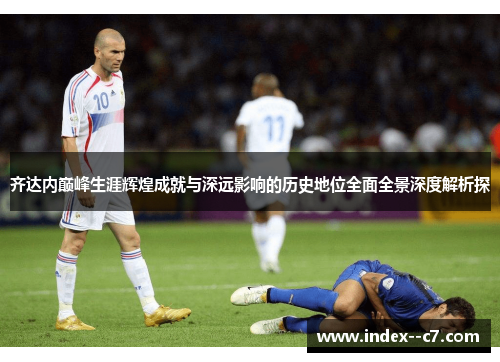 齐达内巅峰生涯辉煌成就与深远影响的历史地位全面全景深度解析探