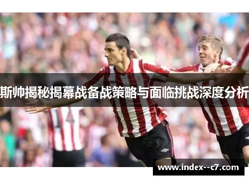 斯帅揭秘揭幕战备战策略与面临挑战深度分析 斯帅揭秘揭幕战备战策略与面临挑战深度分析