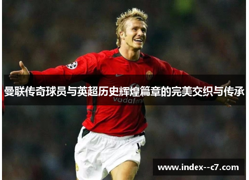 曼联传奇球员与英超历史辉煌篇章的完美交织与传承