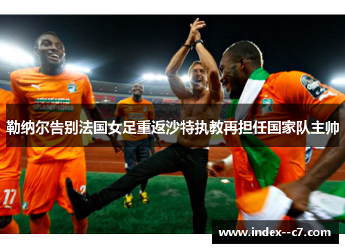 勒纳尔告别法国女足重返沙特执教再担任国家队主帅