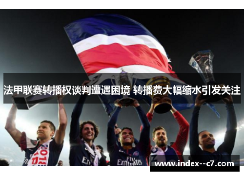 法甲联赛转播权谈判遭遇困境 转播费大幅缩水引发关注