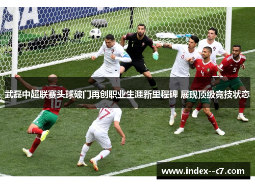 武磊中超联赛头球破门再创职业生涯新里程碑 展现顶级竞技状态 武磊中超联赛头球破门再创职业生涯新里程碑 展现顶级竞技状态