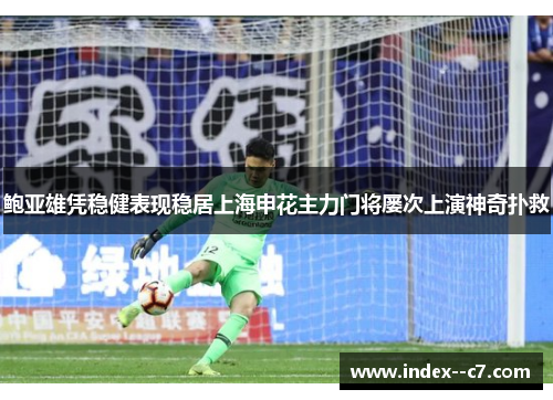 鲍亚雄凭稳健表现稳居上海申花主力门将屡次上演神奇扑救 鲍亚雄凭稳健表现稳居上海申花主力门将屡次上演神奇扑救