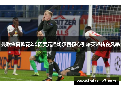 曼联今夏欲花2.9亿美元追切尔西核心引爆英超转会风暴
