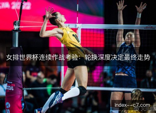女排世界杯连续作战考验：轮换深度决定最终走势