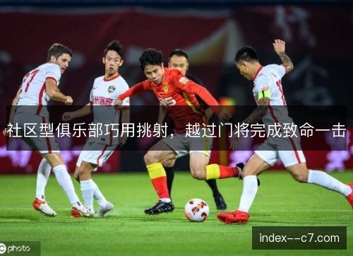 社区型俱乐部巧用挑射,越过门将完成致命一击 社区型俱乐部巧用挑射,越过门将完成致命一击